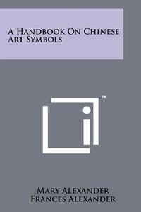 A Handbook on Chinese Art Symbols di Mary Alexander, Frances Alexander edito da Literary Licensing, LLC