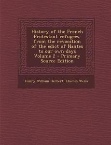 History of the French Protestant Refugees, from the Revocation of the Edict of Nantes to Our Own Days Volume 2 di Henry William Herbert, Charles Weiss edito da Nabu Press
