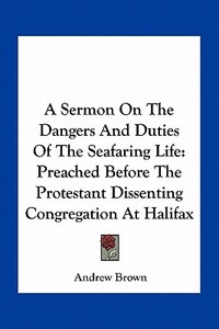 A Sermon on the Dangers and Duties of the Seafaring Life: Preached Before the Protestant Dissenting Congregation at Halifax di Andrew Brown edito da Kessinger Publishing