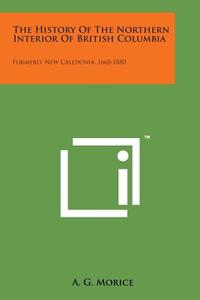 The History of the Northern Interior of British Columbia: Formerly New Caledonia, 1660-1880 di A. G. Morice edito da Literary Licensing, LLC