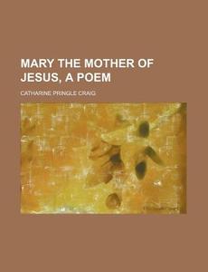 Mary The Mother Of Jesus, A Poem di Catharine Pringle Craig edito da General Books Llc