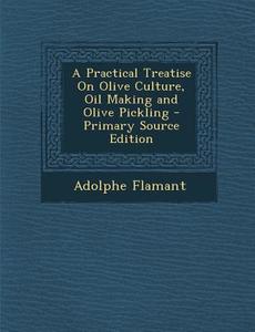 A Practical Treatise on Olive Culture, Oil Making and Olive Pickling - Primary Source Edition di Adolphe Flamant edito da Nabu Press