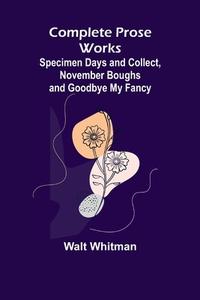 Complete Prose Works; Specimen Days and Collect, November Boughs and Goodbye My Fancy di Walt Whitman edito da Alpha Editions