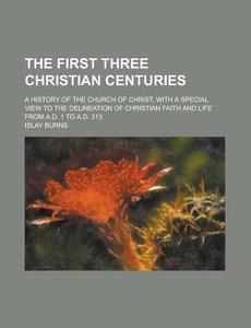 The First Three Christian Centuries; A History of the Church of Christ, with a Special View to the Delineation of Christian Faith and Life from A.D. 1 di Islay Burns edito da Rarebooksclub.com