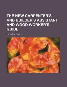 The New Carpenter's And Builder's Assistant, And Wood Worker's Guide di Lucius D. Gould edito da General Books Llc