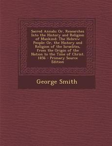 Sacred Annals; Or, Researches Into the History and Religion of Mankind: The Hebrew People: Or, the History and Religion of the Israelites, from the Or di George Smith edito da Nabu Press