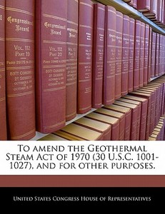 To Amend The Geothermal Steam Act Of 1970 (30 U.s.c. 1001-1027), And For Other Purposes. edito da Bibliogov