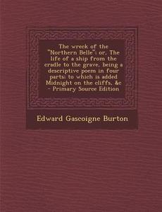 The Wreck of the "Northern Belle"; Or, the Life of a Ship from the Cradle to the Grave, Being a Descriptive Poem in Four Parts; To Which Is Added Midn di Edward Gascoigne Burton edito da Nabu Press