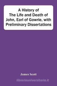 A History Of The Life And Death Of John, Earl Of Gowrie, With Preliminary Dissertations di Scott James Scott edito da Alpha Editions