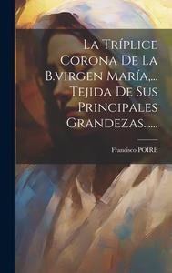 La Tríplice Corona De La B.virgen María, ... Tejida De Sus Principales Grandezas...... di Francisco Poire edito da LEGARE STREET PR