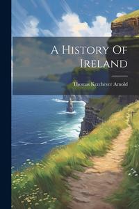 A History Of Ireland di Thomas Kerchever Arnold edito da LEGARE STREET PR