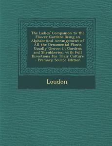 The Ladies' Companion to the Flower Garden: Being an Alphabetical Arrangement of All the Ornamental Plants Usually Grown in Gardens and Shrubberies; W di Kyle Loudon edito da Nabu Press