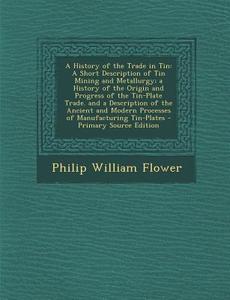 A History of the Trade in Tin: A Short Description of Tin Mining and Metallurgy; A History of the Origin and Progress of the Tin-Plate Trade. and a di Philip William Flower edito da Nabu Press