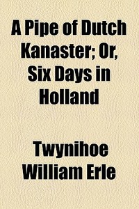 A Pipe Of Dutch Kanaster; Or, Six Days In Holland di Twynihoe William Erle edito da Books Llc