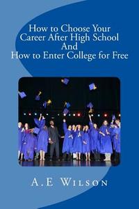 How to Choose Your Career After High School and to Enter College for Free di A. E. Wilson edito da Createspace