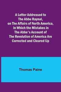 A Letter Addressed to the Abbe Raynal, on the Affairs of North America, in Which the Mistakes in the Abbe's Account of the Revolution of America Are C di Thomas Paine edito da Alpha Editions