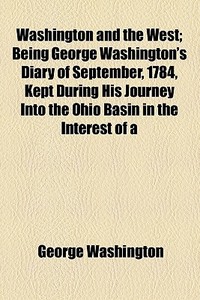 Washington And The West; Being George Washington's Diary Of September, 1784, Kept During His Journey Into The Ohio Basin In The Interest Of A Commerci di George Washington edito da General Books Llc