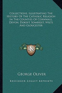 Collections, Illustrating the History of the Catholic Religion in the Counties of Cornwall, Devon, Dorset, Somerset, Wilts and Gloucester di George Oliver edito da Kessinger Publishing