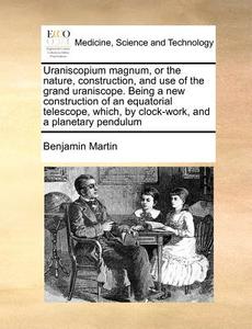 Uraniscopium Magnum, Or The Nature, Construction, And Use Of The Grand Uraniscope. Being A New Construction Of An Equatorial Telescope, Which, By Cloc di Benjamin Martin edito da Gale Ecco, Print Editions