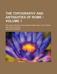 The Topography And Antiquities Of Rome (volume 1); Including Recent Discoveries Made About The Forum And The Via Sacra di Richard Burgess edito da General Books Llc