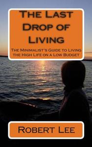 The Last Drop of Living: The Minimalist's Guide to Living the High Life on a Low Budget di Robert F. Lee edito da Createspace