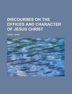 Discourses On The Offices And Character Of Jesus Christ di Henry Ware edito da General Books Llc
