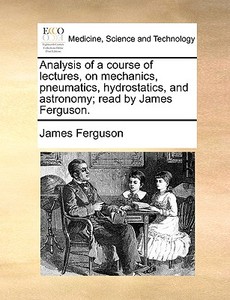 Analysis Of A Course Of Lectures, On Mechanics, Pneumatics, Hydrostatics, And Astronomy; Read By James Ferguson di James Ferguson edito da Gale Ecco, Print Editions