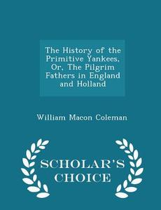 The History Of The Primitive Yankees, Or, The Pilgrim Fathers In England And Holland - Scholar's Choice Edition di William Macon Coleman edito da Scholar's Choice