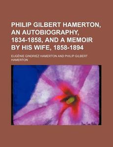 Philip Gilbert Hamerton, An Autobiography, 1834-1858, And A Memoir By His Wife, 1858-1894 di Eugnie Gindriez Hamerton, Eugenie Gindriez Hamerton edito da General Books Llc