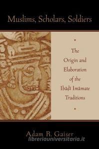 Muslims, Scholars, Soldiers: The Origin and Elaboration of the Ibadi Imamate Traditions di Adam Gaiser edito da OXFORD UNIV PR