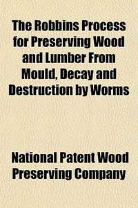 The Robbins Process For Preserving Wood di National Patent Wood Preserving Company edito da General Books