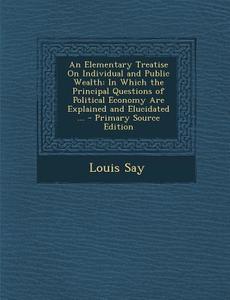 An  Elementary Treatise on Individual and Public Wealth: In Which the Principal Questions of Political Economy Are Explained and Elucidated ... - Prim di Louis Say edito da Nabu Press