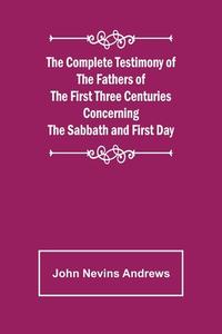 The Complete Testimony of the Fathers of the First Three Centuries Concerning the Sabbath and First Day di John Nevins Andrews edito da Alpha Editions