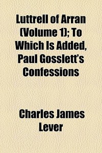 Luttrell Of Arran (volume 1); To Which Is Added, Paul Gosslett's Confessions di Charles James Lever edito da General Books Llc