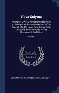 Nova Solyma: The Ideal City, Or, Jerusalem Regained : An Anonymous Romance Written In The Time Of Charles I, Now First Drawn From Obscurity And Attrib di John Milton, Walter Begley, Samuel Gott edito da Sagwan Press