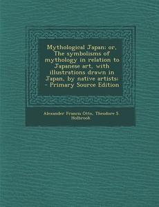 Mythological Japan; Or, the Symbolisms of Mythology in Relation to Japanese Art, with Illustrations Drawn in Japan, by Native Artists; di Alexander Francis Otto, Theodore S. Holbrook edito da Nabu Press