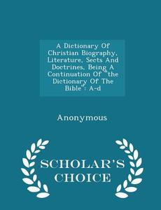 A Dictionary Of Christian Biography, Literature, Sects And Doctrines, Being A Continuation Of The Dictionary Of The Bible di Anonymous edito da Scholar's Choice