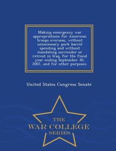 Making Emergency War Appropriations for American Troops Overseas, Without Unnecessary Pork Barrel Spending and Without M edito da WAR COLLEGE SERIES