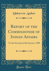 Report of the Commissioner of Indian Affairs: To the Secretary of the Interior, 1908 (Classic Reprint) di Unknown Author edito da Forgotten Books