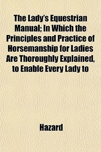 The Lady's Equestrian Manual; In Which The Principles And Practice Of Horsemanship For Ladies Are Thoroughly Explained, To Enable Every Lady To di Hazard edito da General Books Llc
