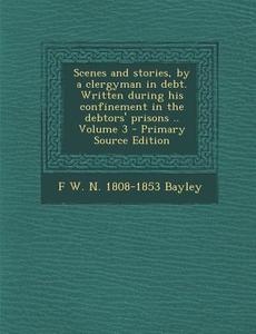 Scenes and Stories, by a Clergyman in Debt. Written During His Confinement in the Debtors' Prisons .. Volume 3 di F. W. N. 1808-1853 Bayley edito da Nabu Press