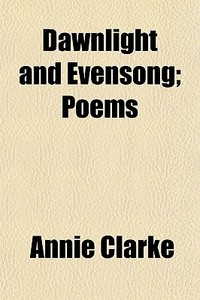 Dawnlight And Evensong; Poems di Annie Clarke edito da General Books