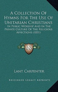 A Collection of Hymns for the Use of Unitarian Christians: In Public Worship and in the Private Culture of the Religious Affections (1831) di Lant Carpenter edito da Kessinger Publishing