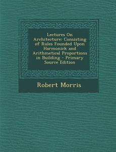 Lectures on Architecture: Consisting of Rules Founded Upon Harmonick and Arithmetical Proportions in Building di Robert Morris edito da Nabu Press