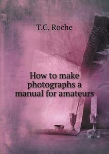 How To Make Photographs A Manual For Amateurs di T C Roche edito da Book On Demand Ltd.