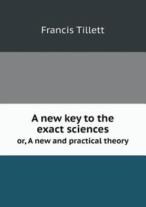 A New Key To The Exact Sciences Or, A New And Practical Theory di Francis Tillett edito da Book On Demand Ltd.