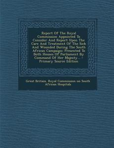 Report of the Royal Commission Appointed to Consider and Report Upon the Care and Treatment of the Sick and Wounded During the South African Campaign: edito da Nabu Press