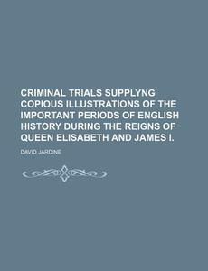Criminal Trials Supplyng Copious Illustrations Of The Important Periods Of English History During The Reigns Of Queen Elisabeth And James I. di David Jardine edito da General Books Llc