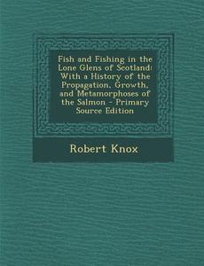 Fish and Fishing in the Lone Glens of Scotland: With a History of the Propagation, Growth, and Metamorphoses of the Salmon - Primary Source Edition di Robert Knox edito da Nabu Press