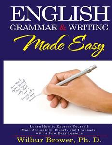 English Grammar and Writing Made Easy: Learn How to Express Yourself More Accurately, Concisely and Clearly with a Few Easy Lessons di Wilbur L. Brower edito da Pwp Publishing